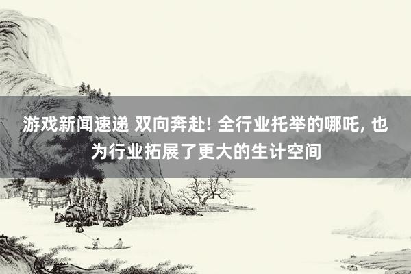 游戏新闻速递 双向奔赴! 全行业托举的哪吒, 也为行业拓展了更大的生计空间