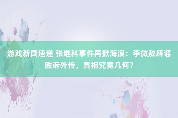 游戏新闻速递 张继科事件再掀海浪：李微敖辟谣胜诉外传，真相究竟几何？