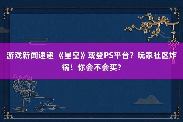 游戏新闻速递 《星空》或登PS平台？玩家社区炸锅！你会不会买？