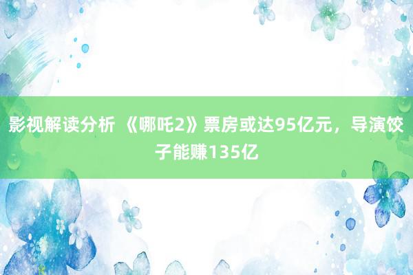 影视解读分析 《哪吒2》票房或达95亿元，导演饺子能赚135亿