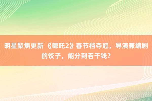 明星聚焦更新 《哪吒2》春节档夺冠，导演兼编剧的饺子，能分到若干钱？