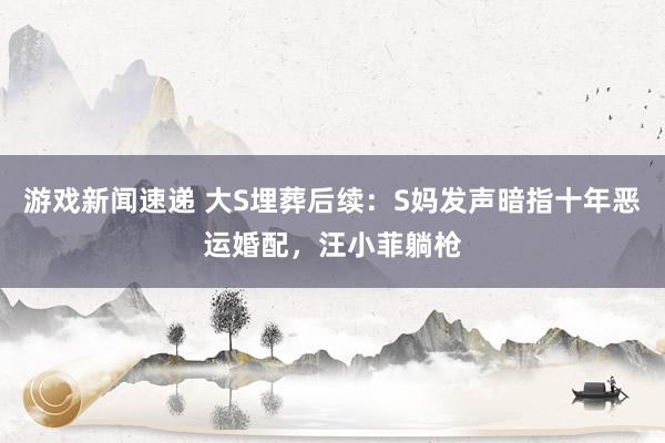 游戏新闻速递 大S埋葬后续：S妈发声暗指十年恶运婚配，汪小菲躺枪