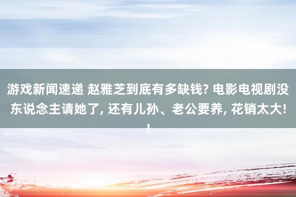 游戏新闻速递 赵雅芝到底有多缺钱? 电影电视剧没东说念主请她了, 还有儿孙、老公要养, 花销太大!