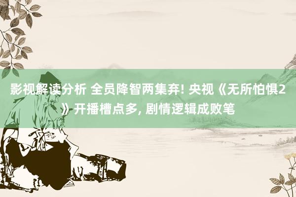 影视解读分析 全员降智两集弃! 央视《无所怕惧2》开播槽点多, 剧情逻辑成败笔