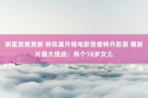 明星聚焦更新 林依晨升格电影登鹿特丹影展 曝新片最大挑战：有个18岁女儿