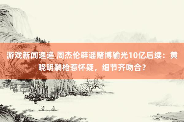 游戏新闻速递 周杰伦辟谣赌博输光10亿后续：黄晓明躺枪惹怀疑，细节齐吻合？