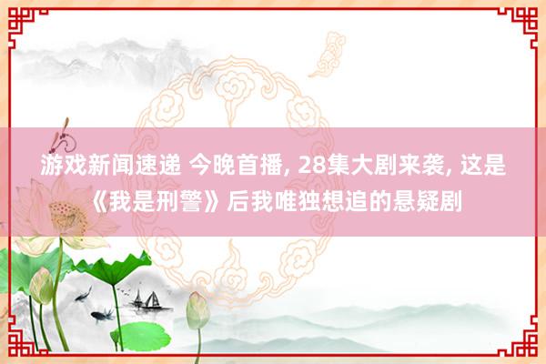 游戏新闻速递 今晚首播, 28集大剧来袭, 这是《我是刑警》后我唯独想追的悬疑剧