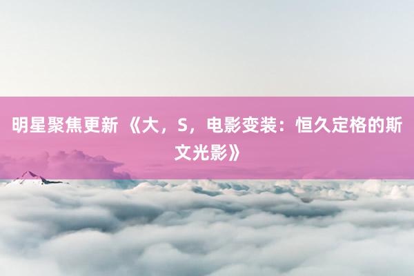 明星聚焦更新 《大，S，电影变装：恒久定格的斯文光影》