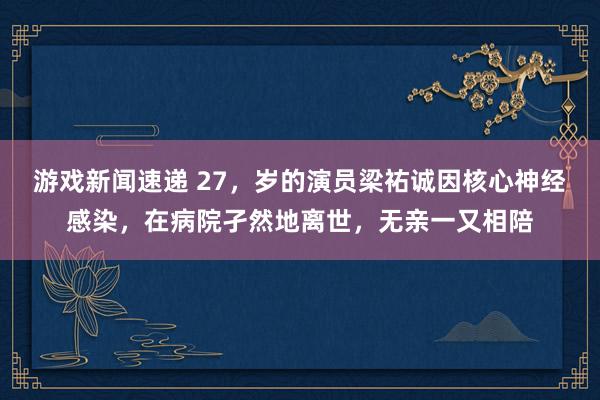 游戏新闻速递 27，岁的演员梁祐诚因核心神经感染，在病院孑然地离世，无亲一又相陪