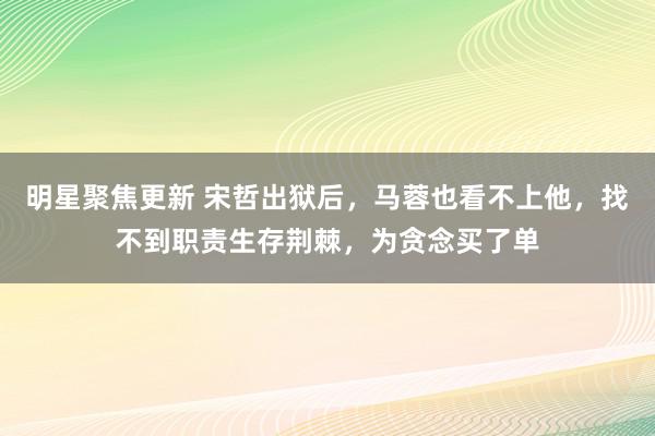 明星聚焦更新 宋哲出狱后，马蓉也看不上他，找不到职责生存荆棘，为贪念买了单