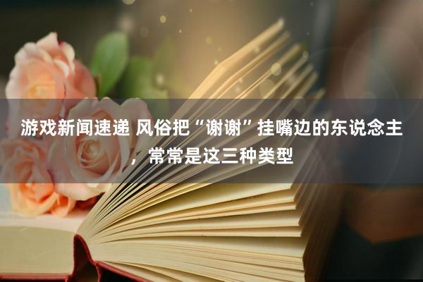 游戏新闻速递 风俗把“谢谢”挂嘴边的东说念主，常常是这三种类型