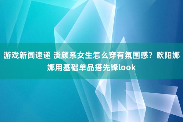 游戏新闻速递 淡颜系女生怎么穿有氛围感？欧阳娜娜用基础单品搭先锋look