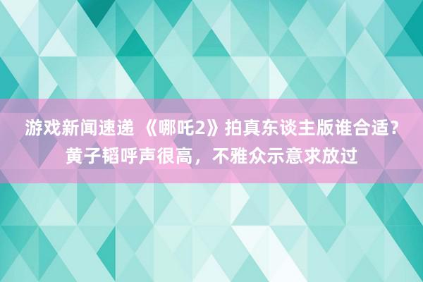 游戏新闻速递 《哪吒2》拍真东谈主版谁合适？黄子韬呼声很高，不雅众示意求放过